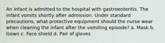 An infant is admitted to the hospital with gastroenteritis. The infant vomits shortly after admission. Under standard precautions, what protective equipment should the nurse wear when cleaning the infant after the vomiting episode? a. Mask b. Gown c. Face shield d. Pair of gloves