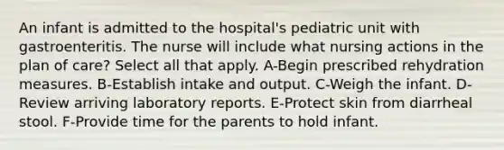 An infant is admitted to the hospital's pediatric unit with gastroenteritis. The nurse will include what nursing actions in the plan of care? Select all that apply. A-Begin prescribed rehydration measures. B-Establish intake and output. C-Weigh the infant. D-Review arriving laboratory reports. E-Protect skin from diarrheal stool. F-Provide time for the parents to hold infant.