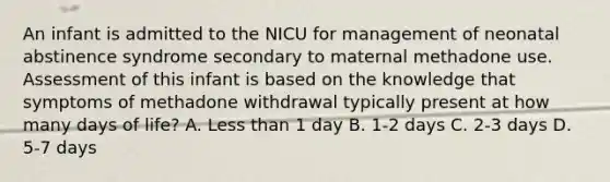 An infant is admitted to the NICU for management of neonatal abstinence syndrome secondary to maternal methadone use. Assessment of this infant is based on the knowledge that symptoms of methadone withdrawal typically present at how many days of life? A. Less than 1 day B. 1-2 days C. 2-3 days D. 5-7 days