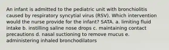 An infant is admitted to the pediatric unit with bronchiolitis caused by respiratory syncytial virus (RSV). Which intervention would the nurse provide for the infant? SATA. a. limiting fluid intake b. instilling saline nose drops c. maintaining contact precautions d. nasal suctioning to remove mucus e. administering inhaled bronchodilators