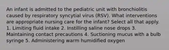 An infant is admitted to the pediatric unit with bronchiolitis caused by respiratory syncytial virus (RSV). What interventions are appropriate nursing care for the infant? Select all that apply. 1. Limiting fluid intake 2. Instilling saline nose drops 3. Maintaining contact precautions 4. Suctioning mucus with a bulb syringe 5. Administering warm humidified oxygen