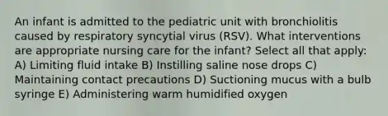 An infant is admitted to the pediatric unit with bronchiolitis caused by respiratory syncytial virus (RSV). What interventions are appropriate nursing care for the infant? Select all that apply: A) Limiting fluid intake B) Instilling saline nose drops C) Maintaining contact precautions D) Suctioning mucus with a bulb syringe E) Administering warm humidified oxygen