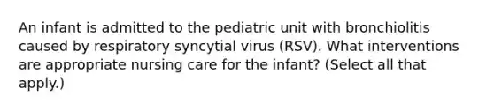 An infant is admitted to the pediatric unit with bronchiolitis caused by respiratory syncytial virus (RSV). What interventions are appropriate nursing care for the infant? (Select all that apply.)