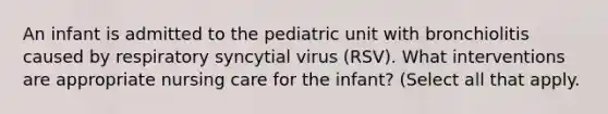 An infant is admitted to the pediatric unit with bronchiolitis caused by respiratory syncytial virus (RSV). What interventions are appropriate nursing care for the infant? (Select all that apply.