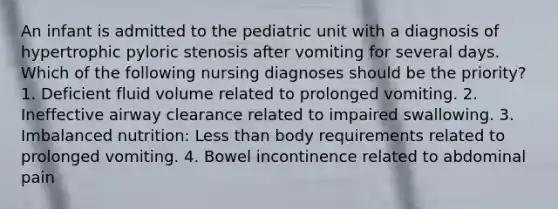 An infant is admitted to the pediatric unit with a diagnosis of hypertrophic pyloric stenosis after vomiting for several days. Which of the following nursing diagnoses should be the priority? 1. Deficient fluid volume related to prolonged vomiting. 2. Ineffective airway clearance related to impaired swallowing. 3. Imbalanced nutrition: Less than body requirements related to prolonged vomiting. 4. Bowel incontinence related to abdominal pain