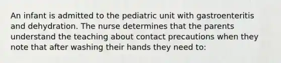 An infant is admitted to the pediatric unit with gastroenteritis and dehydration. The nurse determines that the parents understand the teaching about contact precautions when they note that after washing their hands they need to: