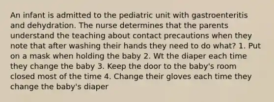 An infant is admitted to the pediatric unit with gastroenteritis and dehydration. The nurse determines that the parents understand the teaching about contact precautions when they note that after washing their hands they need to do what? 1. Put on a mask when holding the baby 2. Wt the diaper each time they change the baby 3. Keep the door to the baby's room closed most of the time 4. Change their gloves each time they change the baby's diaper