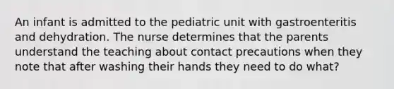 An infant is admitted to the pediatric unit with gastroenteritis and dehydration. The nurse determines that the parents understand the teaching about contact precautions when they note that after washing their hands they need to do what?