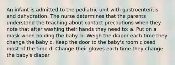 An infant is admitted to the pediatric unit with gastroenteritis and dehydration. The nurse determines that the parents understand the teaching about contact precautions when they note that after washing their hands they need to: a. Put on a mask when holding the baby. b. Weigh the diaper each time they change the baby c. Keep the door to the baby's room closed most of the time d. Change their gloves each time they change the baby's diaper