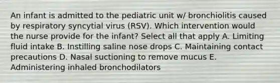 An infant is admitted to the pediatric unit w/ bronchiolitis caused by respiratory syncytial virus (RSV). Which intervention would the nurse provide for the infant? Select all that apply A. Limiting fluid intake B. Instilling saline nose drops C. Maintaining contact precautions D. Nasal suctioning to remove mucus E. Administering inhaled bronchodilators