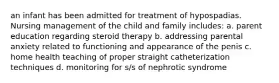 an infant has been admitted for treatment of hypospadias. Nursing management of the child and family includes: a. parent education regarding steroid therapy b. addressing parental anxiety related to functioning and appearance of the penis c. home health teaching of proper straight catheterization techniques d. monitoring for s/s of nephrotic syndrome