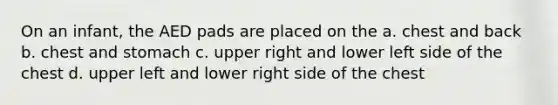 On an infant, the AED pads are placed on the a. chest and back b. chest and stomach c. upper right and lower left side of the chest d. upper left and lower right side of the chest