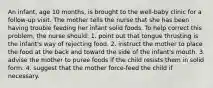 An infant, age 10 months, is brought to the well-baby clinic for a follow-up visit. The mother tells the nurse that she has been having trouble feeding her infant solid foods. To help correct this problem, the nurse should: 1. point out that tongue thrusting is the infant's way of rejecting food. 2. instruct the mother to place the food at the back and toward the side of the infant's mouth. 3. advise the mother to puree foods if the child resists them in solid form. 4. suggest that the mother force-feed the child if necessary.