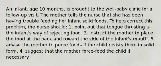 An infant, age 10 months, is brought to the well-baby clinic for a follow-up visit. The mother tells the nurse that she has been having trouble feeding her infant solid foods. To help correct this problem, the nurse should: 1. point out that tongue thrusting is the infant's way of rejecting food. 2. instruct the mother to place the food at the back and toward the side of the infant's mouth. 3. advise the mother to puree foods if the child resists them in solid form. 4. suggest that the mother force-feed the child if necessary.