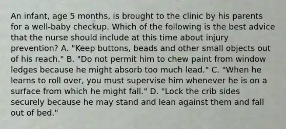 An infant, age 5 months, is brought to the clinic by his parents for a well-baby checkup. Which of the following is the best advice that the nurse should include at this time about injury prevention? A. "Keep buttons, beads and other small objects out of his reach." B. "Do not permit him to chew paint from window ledges because he might absorb too much lead." C. "When he learns to roll over, you must supervise him whenever he is on a surface from which he might fall." D. "Lock the crib sides securely because he may stand and lean against them and fall out of bed."