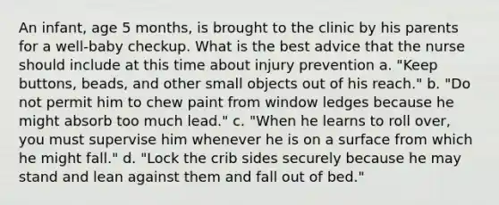 An infant, age 5 months, is brought to the clinic by his parents for a well-baby checkup. What is the best advice that the nurse should include at this time about injury prevention a. "Keep buttons, beads, and other small objects out of his reach." b. "Do not permit him to chew paint from window ledges because he might absorb too much lead." c. "When he learns to roll over, you must supervise him whenever he is on a surface from which he might fall." d. "Lock the crib sides securely because he may stand and lean against them and fall out of bed."