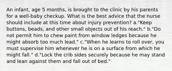 An infant, age 5 months, is brought to the clinic by his parents for a well-baby checkup. What is the best advice that the nurse should include at this time about injury prevention? a."Keep buttons, beads, and other small objects out of his reach." b."Do not permit him to chew paint from window ledges because he might absorb too much lead." c."When he learns to roll over, you must supervise him whenever he is on a surface from which he might fall." d."Lock the crib sides securely because he may stand and lean against them and fall out of bed."