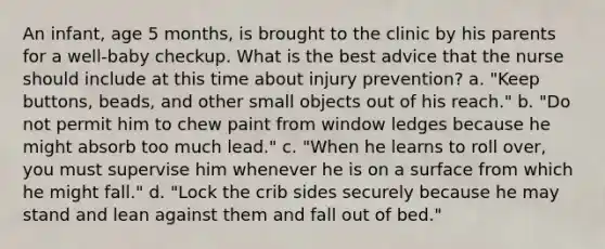 An infant, age 5 months, is brought to the clinic by his parents for a well-baby checkup. What is the best advice that the nurse should include at this time about injury prevention? a. "Keep buttons, beads, and other small objects out of his reach." b. "Do not permit him to chew paint from window ledges because he might absorb too much lead." c. "When he learns to roll over, you must supervise him whenever he is on a surface from which he might fall." d. "Lock the crib sides securely because he may stand and lean against them and fall out of bed."