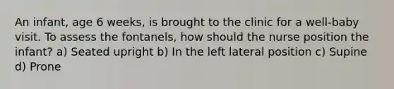 An infant, age 6 weeks, is brought to the clinic for a well-baby visit. To assess the fontanels, how should the nurse position the infant? a) Seated upright b) In the left lateral position c) Supine d) Prone