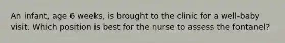 An infant, age 6 weeks, is brought to the clinic for a well-baby visit. Which position is best for the nurse to assess the fontanel?