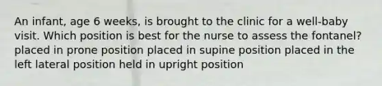 An infant, age 6 weeks, is brought to the clinic for a well-baby visit. Which position is best for the nurse to assess the fontanel? placed in prone position placed in supine position placed in the left lateral position held in upright position