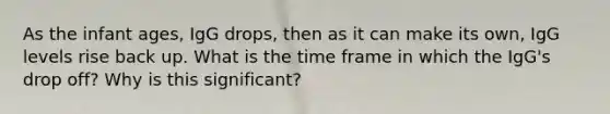 As the infant ages, IgG drops, then as it can make its own, IgG levels rise back up. What is the time frame in which the IgG's drop off? Why is this significant?