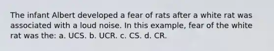 The infant Albert developed a fear of rats after a white rat was associated with a loud noise. In this example, fear of the white rat was the: a. UCS. b. UCR. c. CS. d. CR.