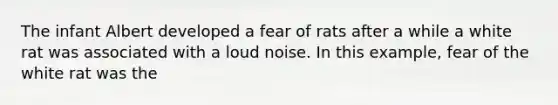 The infant Albert developed a fear of rats after a while a white rat was associated with a loud noise. In this example, fear of the white rat was the