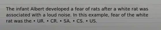 The infant Albert developed a fear of rats after a white rat was associated with a loud noise. In this example, fear of the white rat was the • UR. • CR. • SA. • CS. • US.