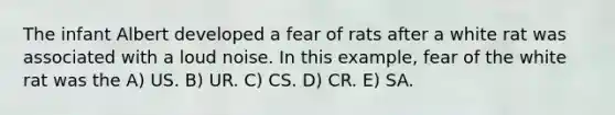 The infant Albert developed a fear of rats after a white rat was associated with a loud noise. In this example, fear of the white rat was the A) US. B) UR. C) CS. D) CR. E) SA.