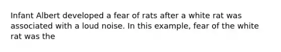 Infant Albert developed a fear of rats after a white rat was associated with a loud noise. In this example, fear of the white rat was the