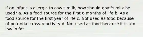 If an infant is allergic to cow's milk, how should goat's milk be used? a. As a food source for the first 6 months of life b. As a food source for the first year of life c. Not used as food because of potential cross-reactivity d. Not used as food because it is too low in fat