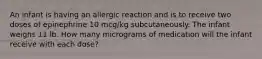 An infant is having an allergic reaction and is to receive two doses of epinephrine 10 mcg/kg subcutaneously. The infant weighs 11 lb. How many micrograms of medication will the infant receive with each dose?