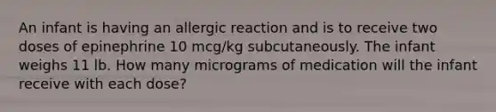 An infant is having an allergic reaction and is to receive two doses of epinephrine 10 mcg/kg subcutaneously. The infant weighs 11 lb. How many micrograms of medication will the infant receive with each dose?