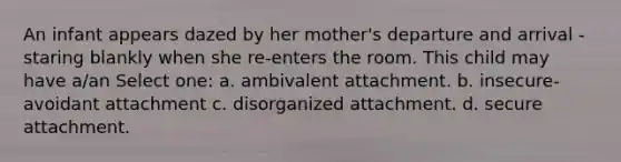 An infant appears dazed by her mother's departure and arrival - staring blankly when she re-enters the room. This child may have a/an Select one: a. ambivalent attachment. b. insecure-avoidant attachment c. disorganized attachment. d. secure attachment.