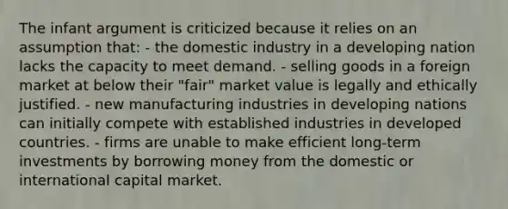 The infant argument is criticized because it relies on an assumption that: - the domestic industry in a developing nation lacks the capacity to meet demand. - selling goods in a foreign market at below their "fair" market value is legally and ethically justified. - new manufacturing industries in developing nations can initially compete with established industries in developed countries. - firms are unable to make efficient long-term investments by borrowing money from the domestic or international capital market.