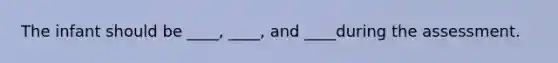 The infant should be ____, ____, and ____during the assessment.