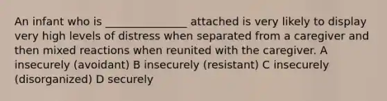 An infant who is _______________ attached is very likely to display very high levels of distress when separated from a caregiver and then mixed reactions when reunited with the caregiver. A insecurely (avoidant) B insecurely (resistant) C insecurely (disorganized) D securely