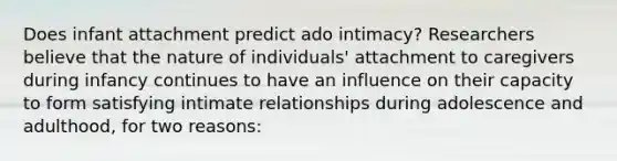 Does infant attachment predict ado intimacy? Researchers believe that the nature of individuals' attachment to caregivers during infancy continues to have an influence on their capacity to form satisfying intimate relationships during adolescence and adulthood, for two reasons: