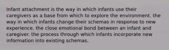 Infant attachment is the way in which infants use their caregivers as a base from which to explore the environment. the way in which infants change their schemas in response to new experience. the close emotional bond between an infant and caregiver. the process through which infants incorporate new information into existing schemas.