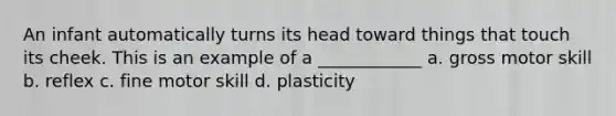 An infant automatically turns its head toward things that touch its cheek. This is an example of a ____________ a. gross motor skill b. reflex c. fine motor skill d. plasticity