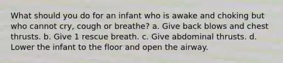 What should you do for an infant who is awake and choking but who cannot cry, cough or breathe? a. Give back blows and chest thrusts. b. Give 1 rescue breath. c. Give abdominal thrusts. d. Lower the infant to the floor and open the airway.