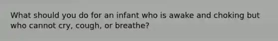 What should you do for an infant who is awake and choking but who cannot cry, cough, or breathe?