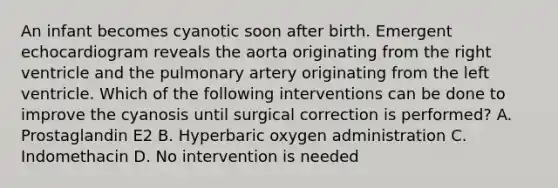 An infant becomes cyanotic soon after birth. Emergent echocardiogram reveals the aorta originating from the right ventricle and the pulmonary artery originating from the left ventricle. Which of the following interventions can be done to improve the cyanosis until surgical correction is performed? A. Prostaglandin E2 B. Hyperbaric oxygen administration C. Indomethacin D. No intervention is needed