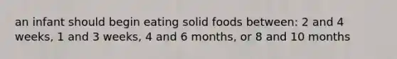 an infant should begin eating solid foods between: 2 and 4 weeks, 1 and 3 weeks, 4 and 6 months, or 8 and 10 months