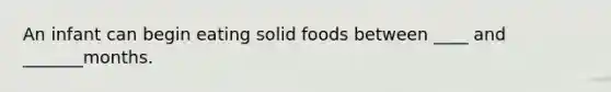 An infant can begin eating solid foods between ____ and _______months.