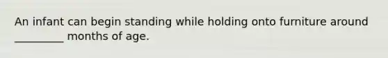 An infant can begin standing while holding onto furniture around _________ months of age.