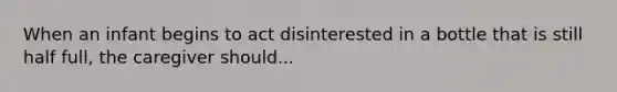 When an infant begins to act disinterested in a bottle that is still half full, the caregiver should...