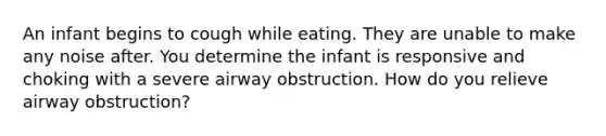 An infant begins to cough while eating. They are unable to make any noise after. You determine the infant is responsive and choking with a severe airway obstruction. How do you relieve airway obstruction?