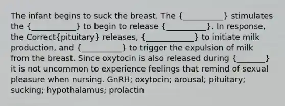 The infant begins to suck the breast. The (__________) stimulates the (___________) to begin to release (__________). In response, the Correct(pituitary) releases, (____________) to initiate milk production, and (__________) to trigger the expulsion of milk from the breast. Since oxytocin is also released during (_______) it is not uncommon to experience feelings that remind of sexual pleasure when nursing. GnRH; oxytocin; arousal; pituitary; sucking; hypothalamus; prolactin